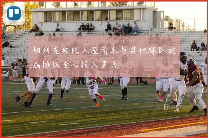 切利克经纪人澄清未与其他球队达成协议全心投入罗马