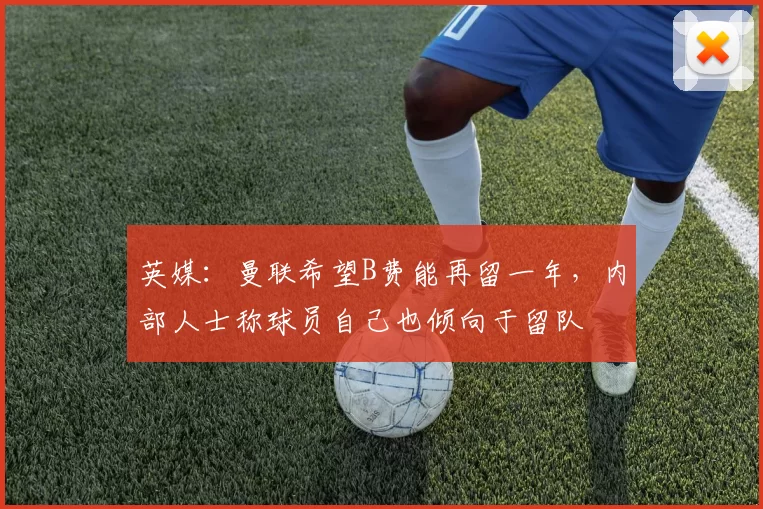 英媒：曼联希望B费能再留一年，内部人士称球员自己也倾向于留队