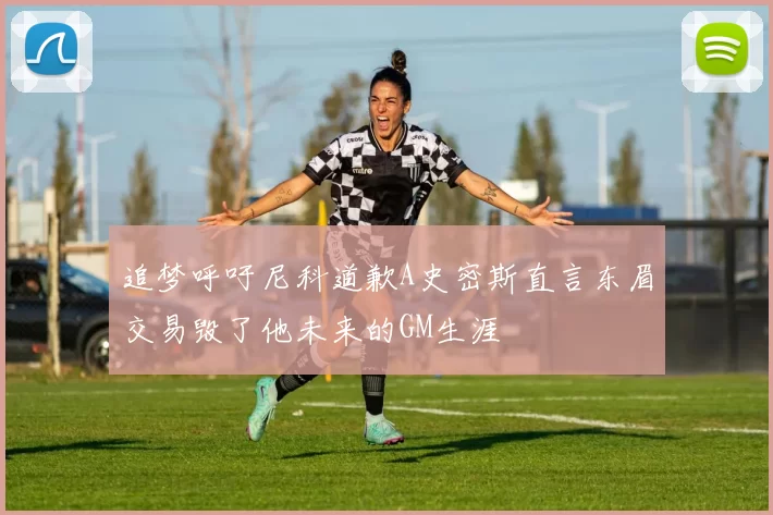 追梦呼吁尼科道歉A史密斯直言东眉交易毁了他未来的GM生涯