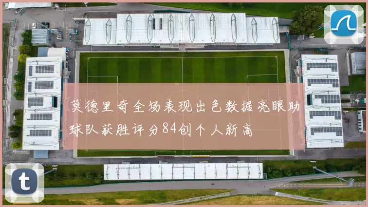 莫德里奇全场表现出色数据亮眼助球队获胜评分84创个人新高