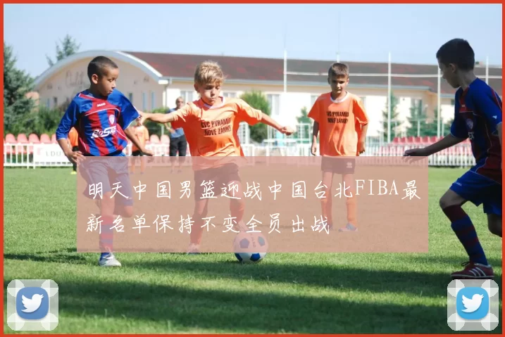 明天中国男篮迎战中国台北FIBA最新名单保持不变全员出战