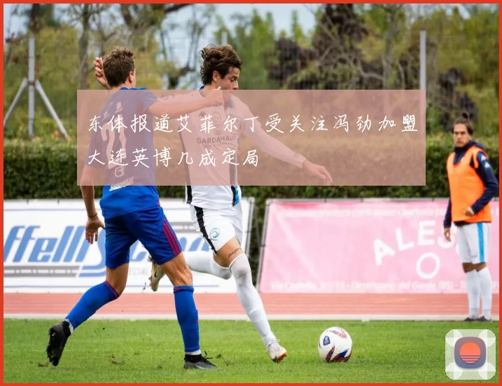 东体报道艾菲尔丁受关注冯劲加盟大连英博几成定局