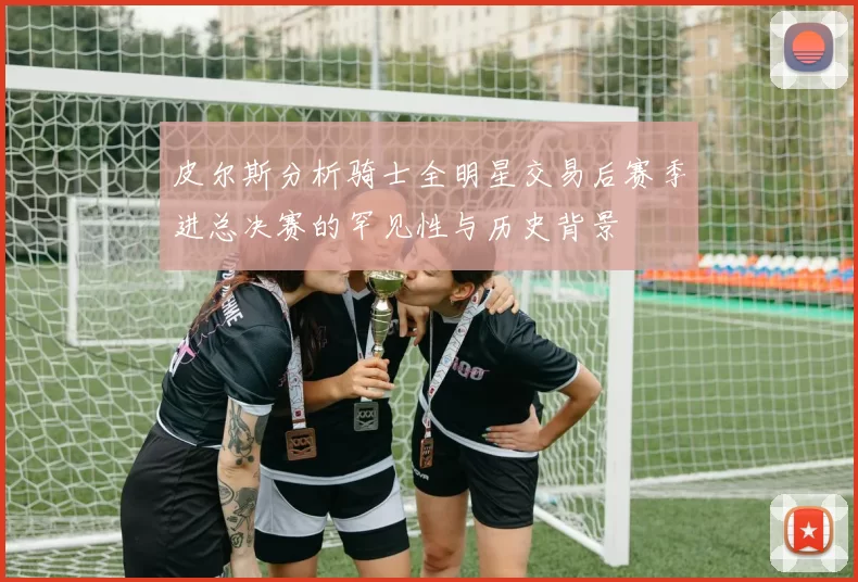 皮尔斯分析骑士全明星交易后赛季进总决赛的罕见性与历史背景