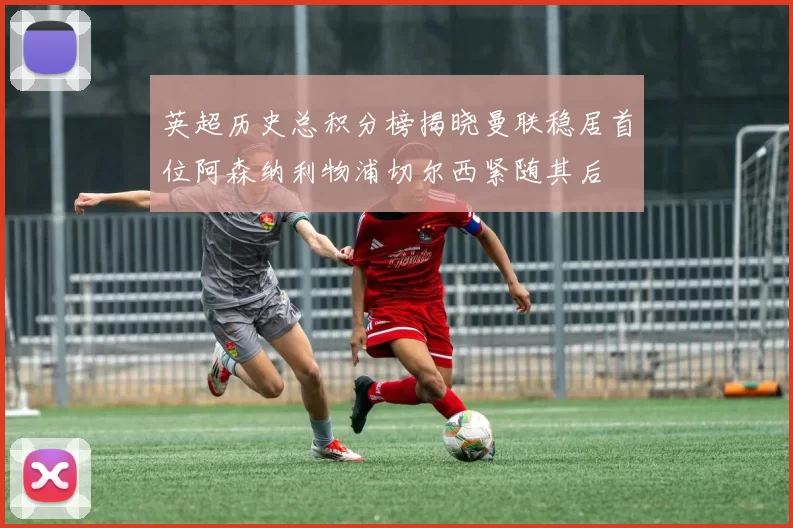 英超历史总积分榜揭晓曼联稳居首位阿森纳利物浦切尔西紧随其后