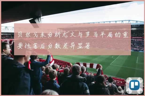 贝尔戈米分析尤文与罗马平局的重要性落后分数差异显著