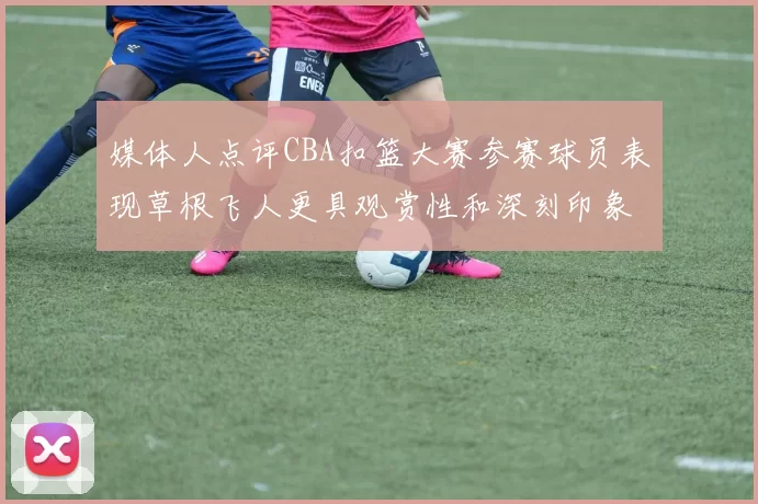 媒体人点评CBA扣篮大赛参赛球员表现草根飞人更具观赏性和深刻印象