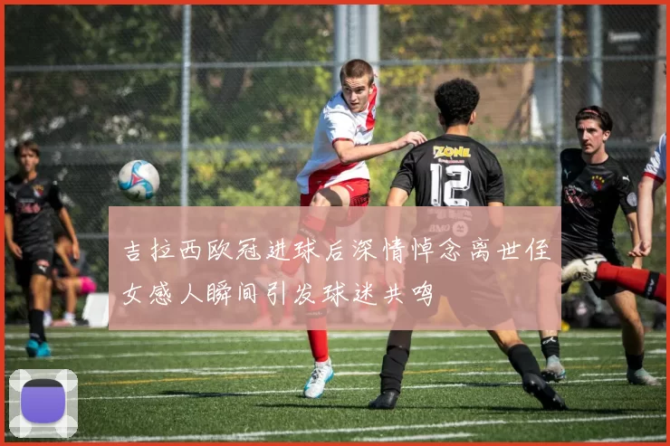 吉拉西欧冠进球后深情悼念离世侄女感人瞬间引发球迷共鸣