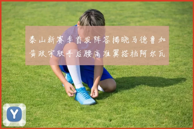 泰山新赛季首发阵容揭晓马德鲁加黄政宇联手后腰高准翼搭档阿尔瓦罗