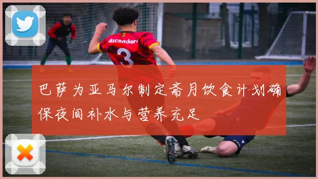 巴萨为亚马尔制定斋月饮食计划确保夜间补水与营养充足