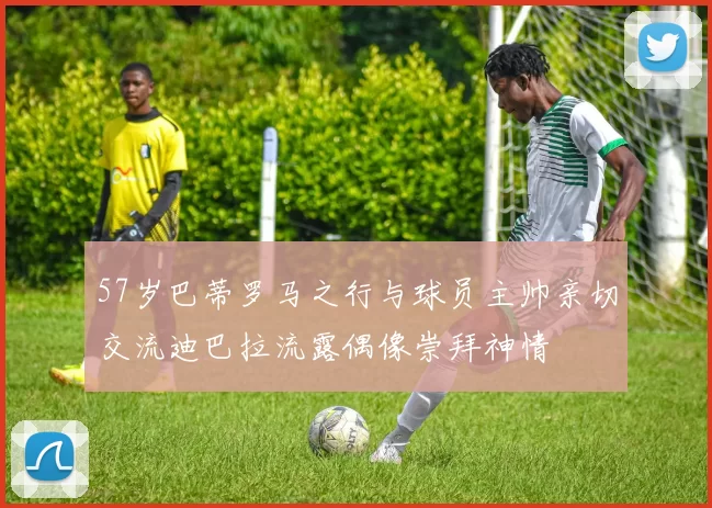 57岁巴蒂罗马之行与球员主帅亲切交流迪巴拉流露偶像崇拜神情