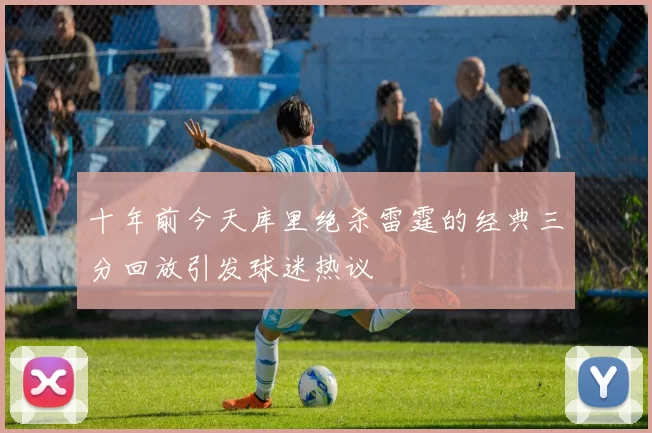 十年前今天库里绝杀雷霆的经典三分回放引发球迷热议