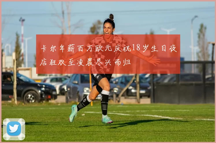 卡尔年薪百万欧元庆祝18岁生日夜店狂欢至凌晨尽兴而归