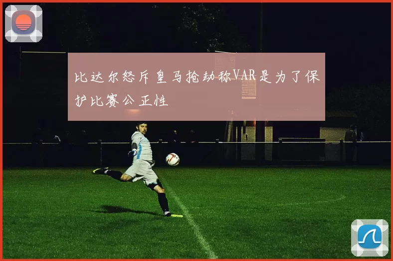 比达尔怒斥皇马抢劫称VAR是为了保护比赛公正性