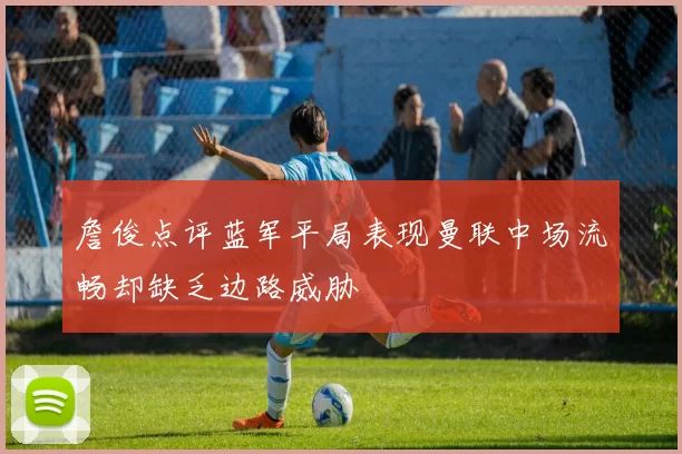 詹俊点评蓝军平局表现曼联中场流畅却缺乏边路威胁